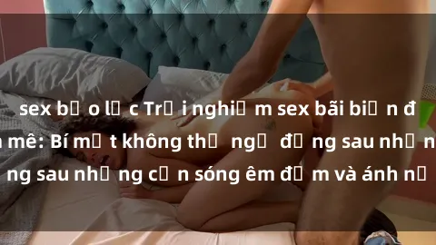 sex bạo lực Trải nghiệm sex bãi biển đầy kích thích và đam mê: Bí mật không thể ngờ đằng sau những cơn sóng êm đềm và ánh nắng lung linh.