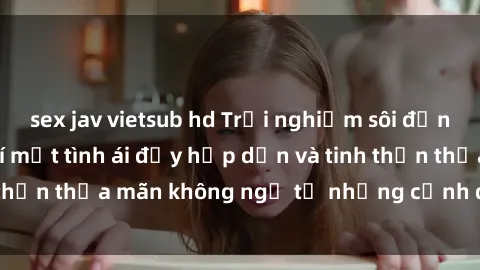 sex jav vietsub hd Trải nghiệm sôi động với phim sex : Bí mật tình ái đầy hấp dẫn và tinh thần thỏa mãn không ngờ từ những cảnh quay đỉnh cao