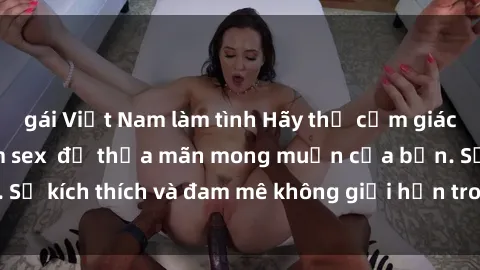 gái Việt Nam làm tình Hãy thử cảm giác hứng thú với phim sex  để thỏa mãn mong muốn của bạn. Sự kích thích và đam mê không giới hạn trong mỗi cảnh quay.