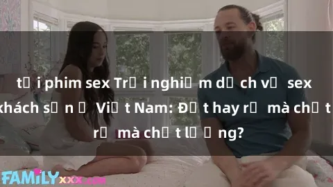 tải phim sex Trải nghiệm dịch vụ sex tại các khách sạn ở Việt Nam: Đắt hay rẻ mà chất lượng?