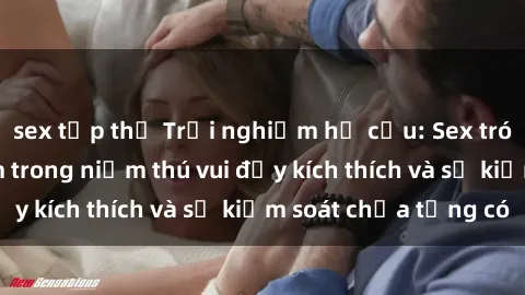 sex tập thể Trải nghiệm hư cấu: Sex trói buộc - Đắm chìm trong niềm thú vui đầy kích thích và sự kiểm soát chưa từng có