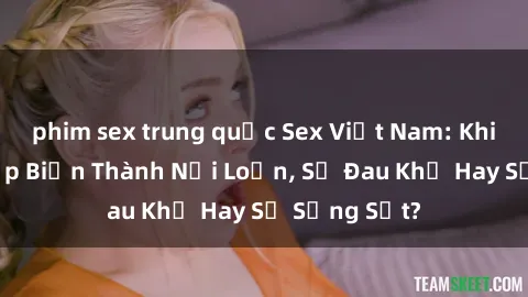 phim sex trung quốc Sex Việt Nam: Khi Cưỡng Hiếp Biến Thành Nổi Loạn, Sự Đau Khổ Hay Sự Sửng Sốt?
