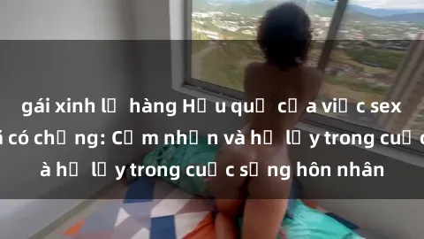 gái xinh lộ hàng Hậu quả của việc sex gái Việt Nam đã có chồng: Cảm nhận và hệ lụy trong cuộc sống hôn nhân