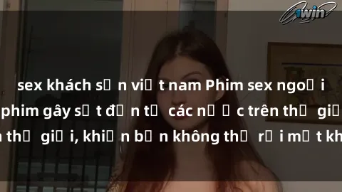 sex khách sạn việt nam Phim sex ngoại quốc: Những bộ phim gây sốt đến từ các nước trên thế giới, khiến bạn không thể rời mắt khỏi màn hình.