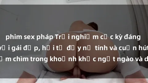phim sex pháp Trải nghiệm cực kỳ đáng nhớ khi làm tình với gái đẹp, hội tụ đầy nữ tính và cuốn hút, đắm chìm trong khoảnh khắc ngọt ngào và dục vọng không thể quên.