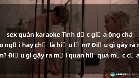 sex quán karaoke Tình dục giữa ông cháu: Sự thật đáng lo ngại hay chỉ là hiểu lầm? Điều gì gây ra mối quan hệ quá mức của họ?