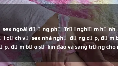sex ngoài đường phố Trải nghiệm hạnh phúc tột đỉnh với dịch vụ sex nhà nghỉ đẳng cấp, đảm bảo sự kín đáo và sang trọng cho mọi cặp đôi.