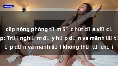 clip nóng phòng tắm Sức hút của việc làm tình với gái đẹp: Trải nghiệm đầy hấp dẫn và mãnh liệt không thể từ chối