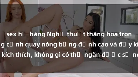 sex họ hàng Nghệ thuật thăng hoa trong phim sex: những cảnh quay nóng bỏng đỉnh cao và đầy kích thích, không gì có thể ngăn được sự nóng bỏng của nó.