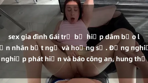 sex gia đình Gái trẻ bị hiếp dâm bạo lực trong tiệm ăn, nạn nhân bất ngờ và hoảng sợ. Đồng nghiệp phát hiện và báo công an, hung thủ đang bị truy tìm.