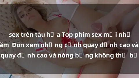 sex trên tàu hỏa Top phim sex mới nhất phải xem trong năm  Đón xem những cảnh quay đỉnh cao và nóng bỏng không thể bỏ qua!