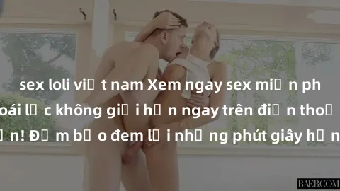 sex loli việt nam Xem ngay sex miễn phí - trải nghiệm khoái lạc không giới hạn ngay trên điện thoại của bạn! Đảm bảo đem lại những phút giây hứng phấn và thỏa mãn đáng nhớ.