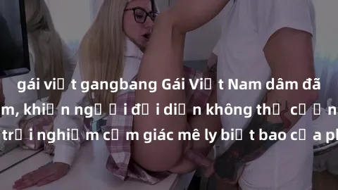 gái việt gangbang Gái Việt Nam dâm đãng làm tình say đắm, khiến người đối diện không thể cưỡng lại được. Hãy trải nghiệm cảm giác mê ly biết bao của phong cách yêu đương đậm chất dân tộc!