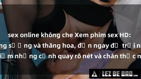 sex online không che Xem phim sex HD: Đỉnh cao của sự sung sướng và thăng hoa, đến ngay để trải nghiệm những cảnh quay rõ nét và chân thực nhất. Hãy cùng khám phá!