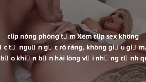 clip nóng phòng tắm Xem clip sex không che mới - Nguồn gốc từ nguồn gốc rõ ràng, không giấu giếm. Đảm bảo khiến bạn hài lòng với những cảnh quay táo bạo và đầy kích thích.