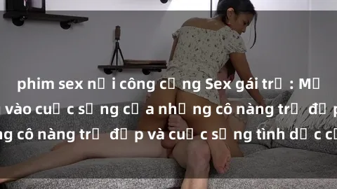 phim sex nơi công cộng Sex gái trẻ: Một cái nhìn sâu lắng vào cuộc sống của những cô nàng trẻ đẹp và cuộc sống tình dục của họ