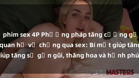 phim sex 4P Phương pháp tăng cường gắn kết trong mối quan hệ vợ chồng qua sex: Bí mật giúp tăng sự gần gũi, thăng hoa và hạnh phúc cho cặp đôi