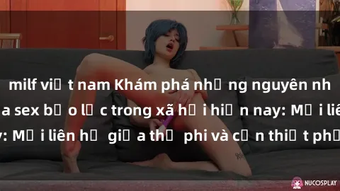 milf việt nam Khám phá những nguyên nhân và hậu quả của sex bạo lực trong xã hội hiện nay: Mối liên hệ giữa thị phi và cần thiết phải ngăn chặn.