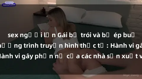 sex người lớn Gái bị trói và bị ép buộc làm tình trong chương trình truyền hình thực tế: Hành vi gây phẫn nộ của các nhà sản xuất và người xem.
