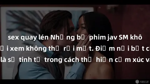 sex quay lén Những bộ phim jav SM không che khiến người xem không thể rời mắt. Điểm nổi bật của thể loại này là sự tinh tế trong cách thể hiện cảm xúc và sự hấp dẫn của những cảnh quay.