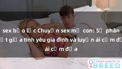 sex bạo lực Chuyện sex mẹ con: Sự phân biệt giữa tình yêu gia đình và luyến ái cấm địa