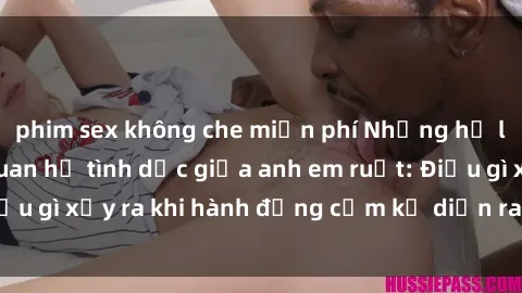 phim sex không che miễn phí Những hệ lụy của việc có quan hệ tình dục giữa anh em ruột: Điều gì xảy ra khi hành động cấm kỵ diễn ra trong gia đình?