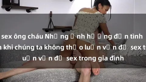 sex ông cháu Những ảnh hưởng đến tình cảm gia đình khi chúng ta không thảo luận vấn đề sex trong gia đình
