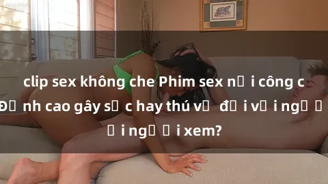 clip sex không che Phim sex nơi công cộng: Đỉnh cao gây sốc hay thú vị đối với người xem?