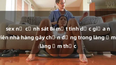 sex nữ cảnh sát Bí mật tình dục giữa nhân viên nhà hàng gây chấn động trong làng ẩm thực