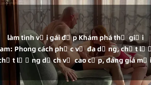 làm tình với gái đẹp Khám phá thế giới của gái gọi Việt Nam: Phong cách phục vụ đa dạng, chất lượng dịch vụ cao cấp, đáng giá mọi khoản chi phí