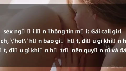 sex người lớn Thông tin mới: Gái call girl Việt Nam đắt khách, 'hot' hơn bao giờ hết, điều gì khiến họ trở nên quyến rũ và đáng chú ý?
