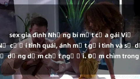 sex gia đình Những bí mật của gái Việt Nam dâm đãng: Nụ cười tinh quái, ánh mắt gợi tình và sự dụng dẫm chết người. Đắm chìm trong vòng xoay đam mê!
