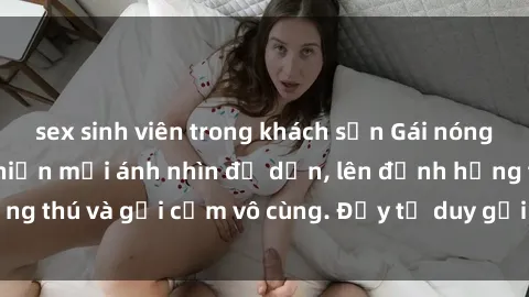 sex sinh viên trong khách sạn Gái nóng bỏng khỏa thân khiến mọi ánh nhìn đổ dồn, lên đỉnh hứng thú và gợi cảm vô cùng. Đầy tư duy gợi cảm và quyến rũ.