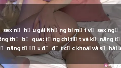 sex nữ hầu gái Những bí mật về sex người lớn mà bạn không thể bỏ qua: từng chi tiết và kỹ năng tối ưu để đạt cực khoái và sự hài lòng tối đa.