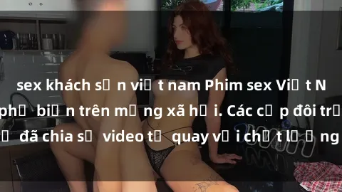 sex khách sạn việt nam Phim sex Việt Nam HD ngày càng phổ biến trên mạng xã hội. Các cặp đôi trẻ đã chia sẻ video tự quay với chất lượng sắc nét, gợi cảm.