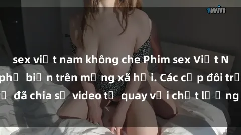 sex việt nam không che Phim sex Việt Nam HD ngày càng phổ biến trên mạng xã hội. Các cặp đôi trẻ đã chia sẻ video tự quay với chất lượng sắc nét, gợi cảm.