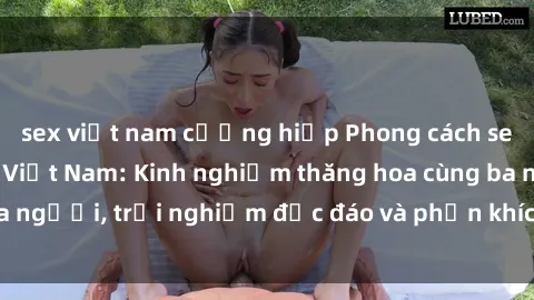 sex việt nam cưỡng hiếp Phong cách sex 3P độc đáo tại Việt Nam: Kinh nghiệm thăng hoa cùng ba người, trải nghiệm độc đáo và phấn khích không thể bỏ lỡ!
