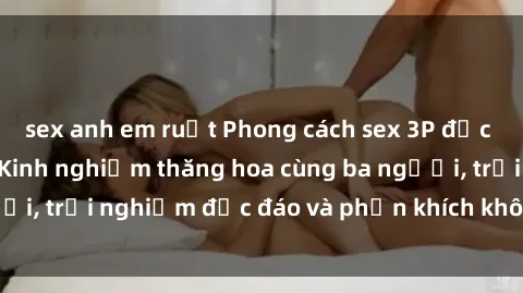 sex anh em ruột Phong cách sex 3P độc đáo tại Việt Nam: Kinh nghiệm thăng hoa cùng ba người, trải nghiệm độc đáo và phấn khích không thể bỏ lỡ!