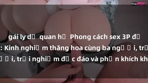 gái ly dị quan hệ Phong cách sex 3P độc đáo tại Việt Nam: Kinh nghiệm thăng hoa cùng ba người, trải nghiệm độc đáo và phấn khích không thể bỏ lỡ!