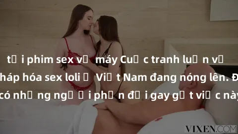 tải phim sex về máy Cuộc tranh luận về việc có nên hợp pháp hóa sex loli ở Việt Nam đang nóng lên. Đồng thời, cũng có những người phản đối gay gắt việc này vì lo ngại về tác động tiêu cực lên trẻ em v