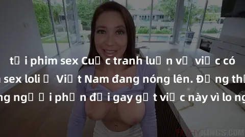 tải phim sex Cuộc tranh luận về việc có nên hợp pháp hóa sex loli ở Việt Nam đang nóng lên. Đồng thời, cũng có những người phản đối gay gắt việc này vì lo ngại về tác động tiêu cực lên trẻ em và xã hộ