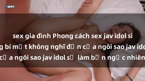 sex gia đình Phong cách sex jav idol siêu hấp dẫn: Những bí mật không nghĩ đến của ngôi sao jav idol sẽ làm bạn ngạc nhiên!