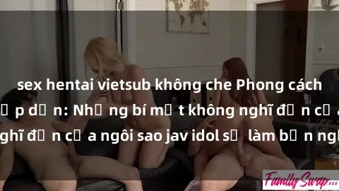 sex hentai vietsub không che Phong cách sex jav idol siêu hấp dẫn: Những bí mật không nghĩ đến của ngôi sao jav idol sẽ làm bạn ngạc nhiên!