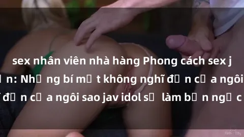 sex nhân viên nhà hàng Phong cách sex jav idol siêu hấp dẫn: Những bí mật không nghĩ đến của ngôi sao jav idol sẽ làm bạn ngạc nhiên!