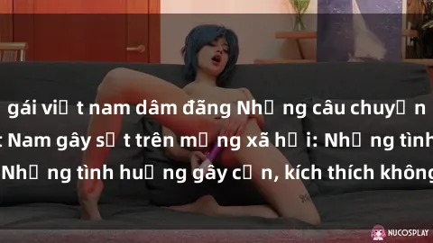 gái việt nam dâm đãng Những câu chuyện sex sinh viên Việt Nam gây sốt trên mạng xã hội: Những tình huống gây cấn, kích thích không thể bỏ qua