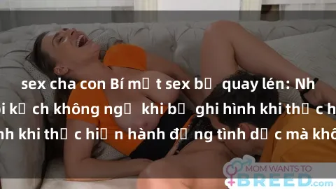 sex cha con Bí mật sex bị quay lén: Những hậu quả và bi kịch không ngờ khi bị ghi hình khi thực hiện hành động tình dục mà không biết.