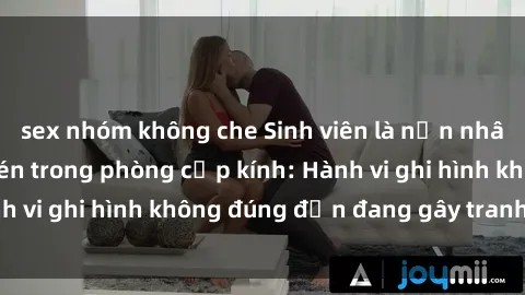 sex nhóm không che Sinh viên là nạn nhân của video quay lén trong phòng cấp kính: Hành vi ghi hình không đúng đắn đang gây tranh cãi lớn