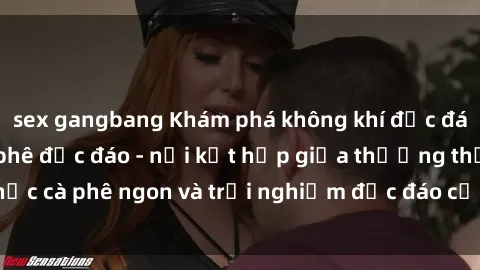 sex gangbang Khám phá không khí độc đáo tại sex quán cà phê độc đáo - nơi kết hợp giữa thưởng thức cà phê ngon và trải nghiệm độc đáo của không gian sex shop.