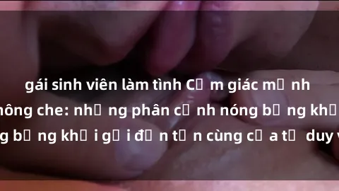 gái sinh viên làm tình Cảm giác mạnh mẽ với sex BDSM không che: những phân cảnh nóng bỏng khơi gợi đến tận cùng của tư duy và cơ thể.