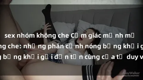 sex nhóm không che Cảm giác mạnh mẽ với sex BDSM không che: những phân cảnh nóng bỏng khơi gợi đến tận cùng của tư duy và cơ thể.
